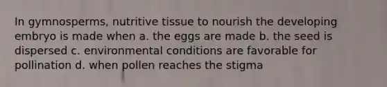 In gymnosperms, nutritive tissue to nourish the developing embryo is made when a. the eggs are made b. the seed is dispersed c. environmental conditions are favorable for pollination d. when pollen reaches the stigma