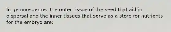 In gymnosperms, the outer tissue of the seed that aid in dispersal and the inner tissues that serve as a store for nutrients for the embryo are: