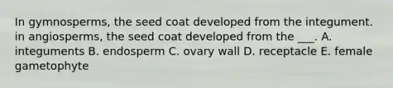 In gymnosperms, the seed coat developed from the integument. in angiosperms, the seed coat developed from the ___. A. integuments B. endosperm C. ovary wall D. receptacle E. female gametophyte