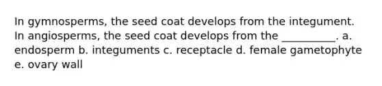 In gymnosperms, the seed coat develops from the integument. In angiosperms, the seed coat develops from the __________. a. endosperm b. integuments c. receptacle d. female gametophyte e. ovary wall