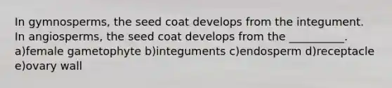 In gymnosperms, the seed coat develops from the integument. In angiosperms, the seed coat develops from the __________. a)female gametophyte b)integuments c)endosperm d)receptacle e)ovary wall