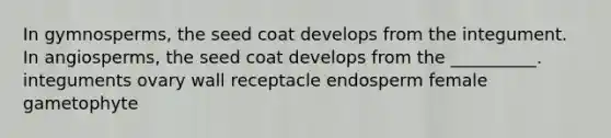 In gymnosperms, the seed coat develops from the integument. In angiosperms, the seed coat develops from the __________. integuments ovary wall receptacle endosperm female gametophyte