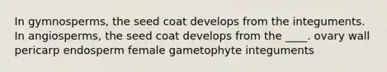 In gymnosperms, the seed coat develops from the integuments. In angiosperms, the seed coat develops from the ____. ovary wall pericarp endosperm female gametophyte integuments