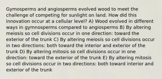 Gymosperms and angiosperms evolved wood to meet the challenge of competing for sunlight on land. How did this innovation occur at a cellular level? A) Wood evolved in different ways in gymnosperms compared to angiosperms B) By altering meiosis so cell divisions occur in one direction: toward the exterior of the trunk C) By altering meiosis so cell divisions occur in two directions: both toward the interior and exterior of the trunk D) By altering mitosis so cell divisions occur in one direction: toward the exterior of the trunk E) By altering mitosis so cell divisions occur in two directions: both toward interior and exterior of the trunk