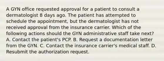 A GYN office requested approval for a patient to consult a dermatologist 8 days ago. The patient has attempted to schedule the appointment, but the dermatologist has not received approval from the insurance carrier. Which of the following actions should the GYN administrative staff take next? A. Contact the patient's PCP. B. Request a documentation letter from the GYN. C. Contact the insurance carrier's medical staff. D. Resubmit the authorization request.