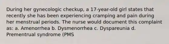 During her gynecologic checkup, a 17-year-old girl states that recently she has been experiencing cramping and pain during her menstrual periods. The nurse would document this complaint as: a. Amenorrhea b. Dysmenorrhea c. Dyspareunia d. Prementrual syndrome (PMS