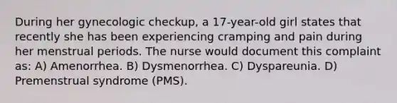 During her gynecologic checkup, a 17-year-old girl states that recently she has been experiencing cramping and pain during her menstrual periods. The nurse would document this complaint as: A) Amenorrhea. B) Dysmenorrhea. C) Dyspareunia. D) Premenstrual syndrome (PMS).