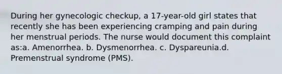 During her gynecologic checkup, a 17-year-old girl states that recently she has been experiencing cramping and pain during her menstrual periods. The nurse would document this complaint as:a. Amenorrhea. b. Dysmenorrhea. c. Dyspareunia.d. Premenstrual syndrome (PMS).