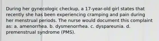 During her gynecologic checkup, a 17-year-old girl states that recently she has been experiencing cramping and pain during her menstrual periods. The nurse would document this complaint as: a. amenorrhea. b. dysmenorrhea. c. dyspareunia. d. premenstrual syndrome (PMS).