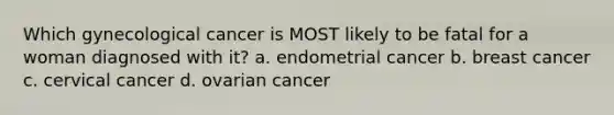 Which gynecological cancer is MOST likely to be fatal for a woman diagnosed with it? a. endometrial cancer b. breast cancer c. cervical cancer d. ovarian cancer