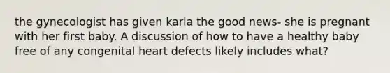 the gynecologist has given karla the good news- she is pregnant with her first baby. A discussion of how to have a healthy baby free of any congenital heart defects likely includes what?