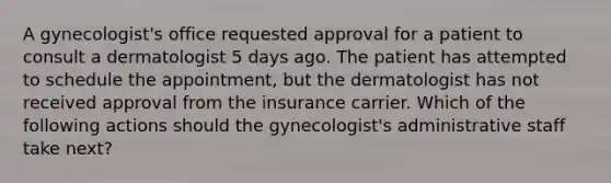 A gynecologist's office requested approval for a patient to consult a dermatologist 5 days ago. The patient has attempted to schedule the appointment, but the dermatologist has not received approval from the insurance carrier. Which of the following actions should the gynecologist's administrative staff take next?