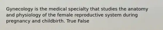 Gynecology is the medical specialty that studies the anatomy and physiology of the female reproductive system during pregnancy and childbirth. True False