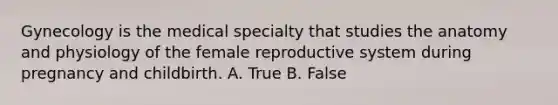 Gynecology is the medical specialty that studies the anatomy and physiology of the female reproductive system during pregnancy and childbirth. A. True B. False