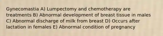 Gynecomastia A) Lumpectomy and chemotherapy are treatments B) Abnormal development of breast tissue in males C) Abnormal discharge of milk from breast D) Occurs after lactation in females E) Abnormal condition of pregnancy