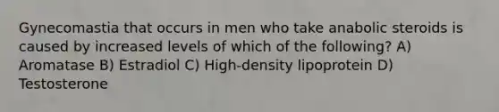 Gynecomastia that occurs in men who take anabolic steroids is caused by increased levels of which of the following? A) Aromatase B) Estradiol C) High-density lipoprotein D) Testosterone