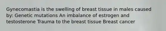 Gynecomastia is the swelling of breast tissue in males caused by: Genetic mutations An imbalance of estrogen and testosterone Trauma to the breast tissue Breast cancer