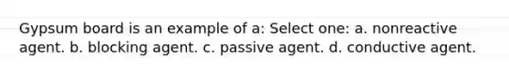 Gypsum board is an example of a: Select one: a. nonreactive agent. b. blocking agent. c. passive agent. d. conductive agent.