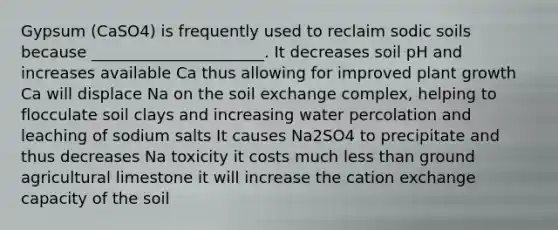 Gypsum (CaSO4) is frequently used to reclaim sodic soils because ______________________. It decreases soil pH and increases available Ca thus allowing for improved plant growth Ca will displace Na on the soil exchange complex, helping to flocculate soil clays and increasing water percolation and leaching of sodium salts It causes Na2SO4 to precipitate and thus decreases Na toxicity it costs much <a href='https://www.questionai.com/knowledge/k7BtlYpAMX-less-than' class='anchor-knowledge'>less than</a> ground agricultural limestone it will increase the cation exchange capacity of the soil