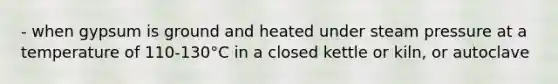 - when gypsum is ground and heated under steam pressure at a temperature of 110-130°C in a closed kettle or kiln, or autoclave