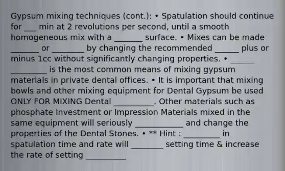 Gypsum mixing techniques (cont.): • Spatulation should continue for ___ min at 2 revolutions per second, until a smooth homogeneous mix with a _______ surface. • Mixes can be made _______ or ________ by changing the recommended ______ plus or minus 1cc without significantly changing properties. • ______ _________ is the most common means of mixing gypsum materials in private dental offices. • It is important that mixing bowls and other mixing equipment for Dental Gypsum be used ONLY FOR MIXING Dental __________. Other materials such as phosphate Investment or Impression Materials mixed in the same equipment will seriously ____________ and change the properties of the Dental Stones. • ** Hint : _________ in spatulation time and rate will ________ setting time & increase the rate of setting __________