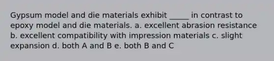 Gypsum model and die materials exhibit _____ in contrast to epoxy model and die materials. a. excellent abrasion resistance b. excellent compatibility with impression materials c. slight expansion d. both A and B e. both B and C