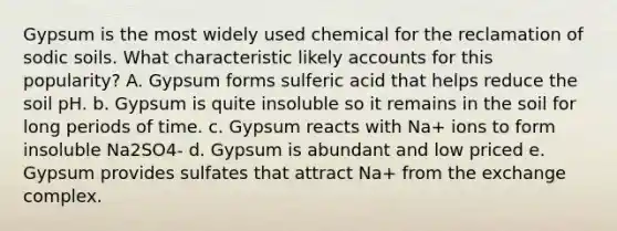 Gypsum is the most widely used chemical for the reclamation of sodic soils. What characteristic likely accounts for this popularity? A. Gypsum forms sulferic acid that helps reduce the soil pH. b. Gypsum is quite insoluble so it remains in the soil for long periods of time. c. Gypsum reacts with Na+ ions to form insoluble Na2SO4- d. Gypsum is abundant and low priced e. Gypsum provides sulfates that attract Na+ from the exchange complex.