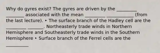 Why do gyres exist? The gyres are driven by the _________ ________ associated with the mean _________ ____________ (from the last lecture). ‣ The surface branch of the Hadley cell are the _________ _______. Northeasterly trade winds in Northern Hemisphere and Southeasterly trade winds in the Southern Hemisphere ‣ Surface branch of the Ferrel cells are the __________