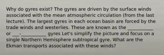 Why do gyres exist? The gyres are driven by the surface winds associated with the mean atmospheric circulation (from the last lecture). The largest gyres in each ocean basin are forced by the trade winds and westerlies. These are known as the ___________ or ___-___________ gyres Let's simplify the picture and focus on a single Northern Hemisphere subtropical gyre. What are the Ekman transports associated with these winds?