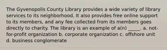 The Gyvenopolis County Library provides a wide variety of library services to its neighborhood. It also provides free online support to its members, and any fee collected from its members goes directly to charity. The library is an example of a(n) _____. a. not-for-profit organization b. corporate organization c. offshore unit d. business conglomerate