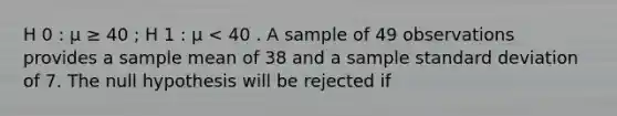 H 0 : μ ≥ 40 ; H 1 : μ < 40 . A sample of 49 observations provides a sample mean of 38 and a sample <a href='https://www.questionai.com/knowledge/kqGUr1Cldy-standard-deviation' class='anchor-knowledge'>standard deviation</a> of 7. The null hypothesis will be rejected if