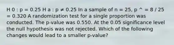 H 0 : p = 0.25 H a : p ≠ 0.25 In a sample of n = 25, p ^ = 8 / 25 = 0.320 A randomization test for a single proportion was conducted. The p-value was 0.550. At the 0.05 significance level the null hypothesis was not rejected. Which of the following changes would lead to a smaller p-value?