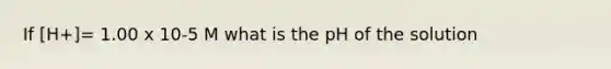 If [H+]= 1.00 x 10-5 M what is the pH of the solution