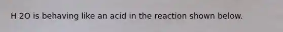 H 2O is behaving like an acid in the reaction shown below.