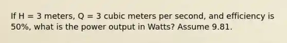 If H = 3 meters, Q = 3 cubic meters per second, and efficiency is 50%, what is the power output in Watts? Assume 9.81.