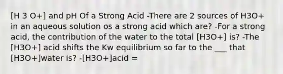 [H 3 O+] and pH Of a Strong Acid -There are 2 sources of H3O+ in an aqueous solution os a strong acid which are? -For a strong acid, the contribution of the water to the total [H3O+] is? -The [H3O+] acid shifts the Kw equilibrium so far to the ___ that [H3O+]water is? -[H3O+]acid =