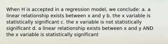 When H is accepted in a regression model, we conclude: a. a linear relationship exists between x and y b. the x variable is statistically significant c. the x variable is not statistically significant d. a linear relationship exists between x and y AND the x variable is statistically significant