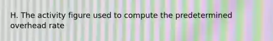 H. The activity figure used to compute the predetermined overhead rate