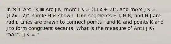 In ⊙H, Arc I K ≅ Arc J K, mArc I K = (11x + 2)°, and mArc J K = (12x - 7)°. Circle H is shown. Line segments H I, H K, and H J are radii. Lines are drawn to connect points I and K, and points K and J to form congruent secants. What is the measure of Arc I J K? mArc I J K = °