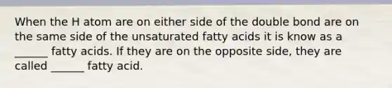 When the H atom are on either side of the double bond are on the same side of the unsaturated fatty acids it is know as a ______ fatty acids. If they are on the opposite side, they are called ______ fatty acid.