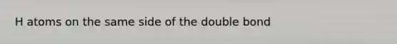 H atoms on the same side of the double bond