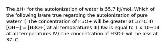 The ∆H◦ for the autoionization of water is 55.7 kJ/mol. Which of the following is/are true regarding the autoionization of pure water? I) The concentration of H3O+ will be greater at 37◦C II) [OH−] = [H3O+] at all temperatures III) Kw is equal to 1 x 10−14 at all temperatures IV) The concentration of H3O+ will be less at 37◦C