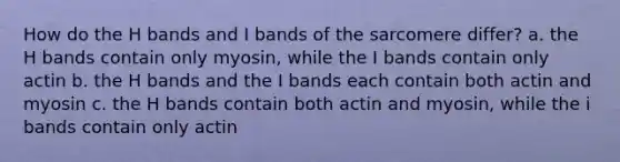 How do the H bands and I bands of the sarcomere differ? a. the H bands contain only myosin, while the I bands contain only actin b. the H bands and the I bands each contain both actin and myosin c. the H bands contain both actin and myosin, while the i bands contain only actin