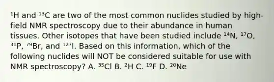 ¹H and ¹³C are two of the most common nuclides studied by high-field NMR spectroscopy due to their abundance in human tissues. Other isotopes that have been studied include ¹⁴N, ¹⁷O, ³¹P, ⁷⁹Br, and ¹²⁷I. Based on this information, which of the following nuclides will NOT be considered suitable for use with NMR spectroscopy? A. ³⁵Cl B. ²H C. ¹⁹F D. ²⁰Ne