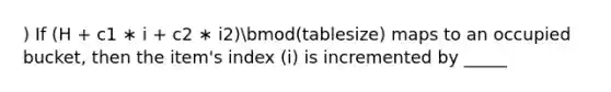 ) If (H + c1 ∗ i + c2 ∗ i2)bmod(tablesize) maps to an occupied bucket, then the item's index (i) is incremented by _____