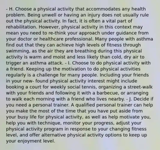 - H. Choose a physical activity that accommodates any health problem. Being unwell or having an injury does not usually rule out the physical activity. In fact, it is often a vital part of rehabilitation. However, physical activity in this context may mean you need to re-think your approach under guidance from your doctor or healthcare professional. Many people with asthma find out that they can achieve high levels of fitness through swimming, as the air they are breathing during this physical activity is warm and moist and less likely than cold, dry air to trigger an asthma attack. - I. Choose to do physical activity with a friend. Keeping up the motivation to do physical activities regularly is a challenge for many people. Including your friends in your new- found physical activity interest might include booking a court for weekly social tennis, organizing a street-walk with your friends and following it with a barbecue, or arranging to walk each morning with a friend who lives nearby. - J. Decide if you need a personal trainer. A qualified personal trainer can help you make the most of the time that you have put aside from your busy life for physical activity, as well as help motivate you, help you with technique, monitor your progress, adjust your physical activity program in response to your changing fitness level, and offer alternative physical activity options to keep up your enjoyment level.