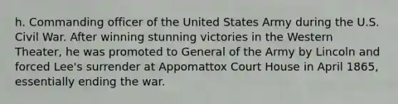 h. Commanding officer of the United States Army during the U.S. Civil War. After winning stunning victories in the Western Theater, he was promoted to General of the Army by Lincoln and forced Lee's surrender at Appomattox Court House in April 1865, essentially ending the war.