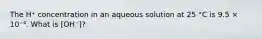 The H⁺ concentration in an aqueous solution at 25 °C is 9.5 × 10⁻⁴. What is [OH⁻]?