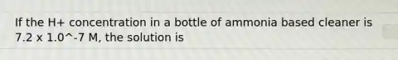 If the H+ concentration in a bottle of ammonia based cleaner is 7.2 x 1.0^-7 M, the solution is