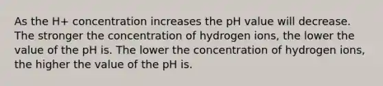 As the H+ concentration increases the pH value will decrease. The stronger the concentration of hydrogen ions, the lower the value of the pH is. The lower the concentration of hydrogen ions, the higher the value of the pH is.